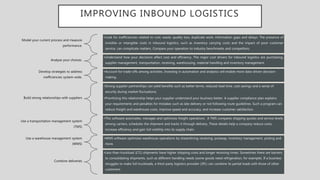IMPROVING INBOUND LOGISTICS
Model your current process and measure
performance.
•Look for inefficiencies related to cost, waste, quality loss, duplicate work, information gaps and delays. The presence of
invisible or intangible costs in inbound logistics, such as inventory carrying costs and the impact of poor customer
service, can complicate matters. Compare your operation to industry benchmarks and competitors.
Analyse your choices.
•Understand how your decisions affect cost and efficiency. The major cost drivers for inbound logistics are purchasing,
supplier management, transportation, receiving, warehousing, material handling and inventory management.
Develop strategies to address
inefficiencies system-wide.
•Account for trade-offs among activities. Investing in automation and analytics will enable more data-driven decision-
making.
Build strong relationships with suppliers
•Strong supplier partnerships can yield benefits such as better terms, reduced lead time, cost savings and a sense of
security during market fluctuations.
•Prioritizing this relationship helps your supplier understand your business better. A supplier compliance plan explains
your requirements and penalties for mistakes such as late delivery or not following route guidelines. Such a program can
reduce freight and warehouse costs, improve speed and accuracy, and increase customer satisfaction.
Use a transportation management system
(TMS)
•This software automates, manages and optimizes freight operations. A TMS compares shipping quotes and service levels
among carriers, schedules the shipment and tracks it through delivery. These details help a company reduce costs,
increase efficiency and gain full visibility into its supply chain.
Use a warehouse management system
(WMS)
•WMS software optimizes warehouse operations by streamlining receiving, putaway, inventory management, picking and
more.
Combine deliveries
•Less-than-truckload (LTL) shipments have higher shipping costs and longer receiving times. Sometimes there are barriers
to consolidating shipments, such as different handling needs (some goods need refrigeration, for example). If a business
struggles to make full truckloads, a third-party logistics provider (3PL) can combine its partial loads with those of other
customers.
 