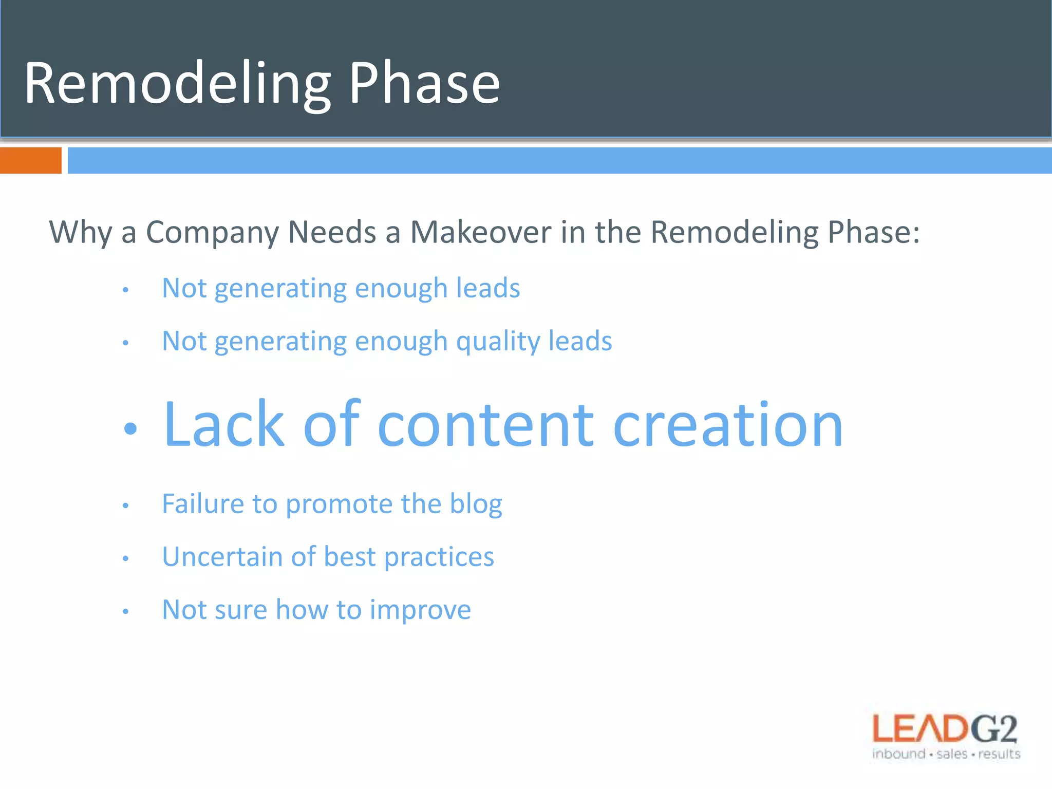 Remodeling Phase 
Why a Company Needs a Makeover in the Remodeling Phase: 
• Not generating enough leads 
• Not generating enough quality leads 
• Lack of content creation 
• Failure to promote the blog 
• Uncertain of best practices 
• Not sure how to improve 
 