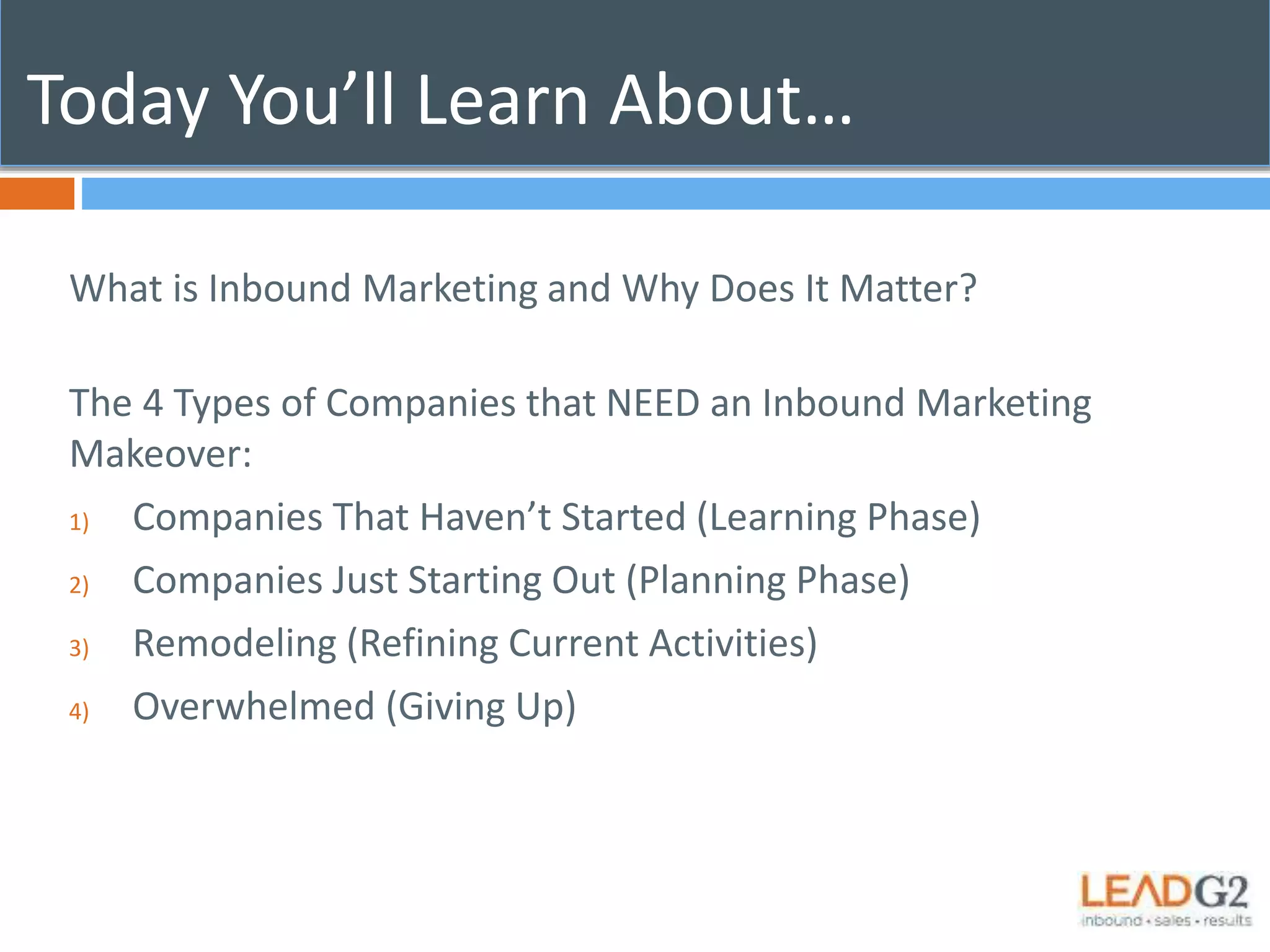Today You’ll Learn About… 
What is Inbound Marketing and Why Does It Matter? 
The 4 Types of Companies that NEED an Inbound Marketing 
Makeover: 
1) Companies That Haven’t Started (Learning Phase) 
2) Companies Just Starting Out (Planning Phase) 
3) Remodeling (Refining Current Activities) 
4) Overwhelmed (Giving Up) 
 
