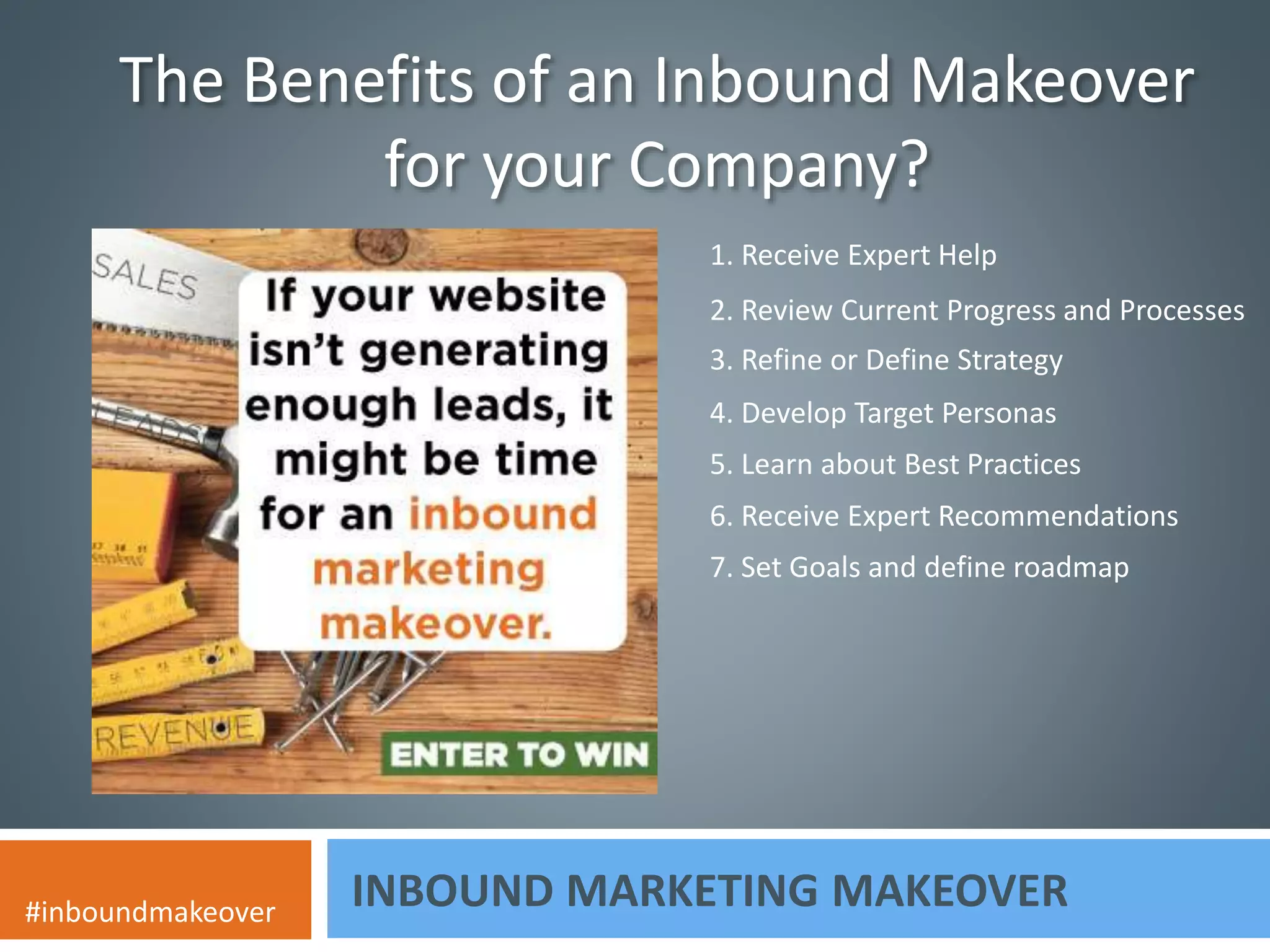 The Benefits of an Inbound Makeover 
for your Company? 
1. Receive Expert Help 
2. Review Current Progress and Processes 
3. Refine or Define Strategy 
4. Develop Target Personas 
5. Learn about Best Practices 
6. Receive Expert Recommendations 
7. Set Goals and define roadmap 
INBOUND MARKETING MAKEOVER #inboundmakeover 
 