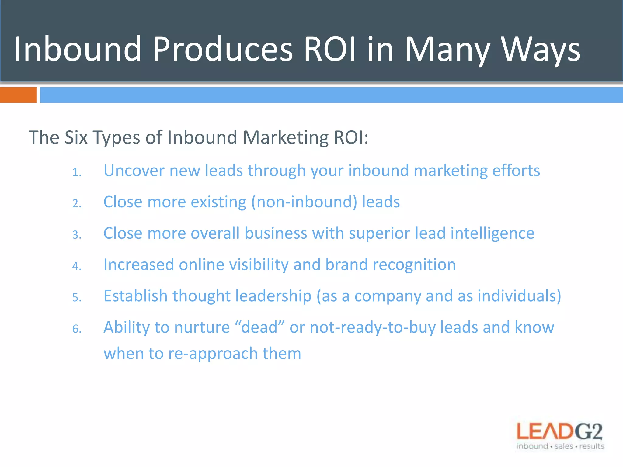 Inbound Produces ROI in Many Ways 
The Six Types of Inbound Marketing ROI: 
1. Uncover new leads through your inbound marketing efforts 
2. Close more existing (non-inbound) leads 
3. Close more overall business with superior lead intelligence 
4. Increased online visibility and brand recognition 
5. Establish thought leadership (as a company and as individuals) 
6. Ability to nurture “dead” or not-ready-to-buy leads and know 
when to re-approach them 
 