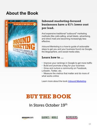 About the Book
                 Inbound marketing-focused
                 businesses have a 61% lower cost
                 per lead.
                 And expensive traditional "outbound" marketing
                 methods (like cold-calling, email blasts, advertising,
                 and direct mail) are becoming increasingly less
                 effective.

                 Inbound Marketing is a how-to guide of actionable
                 steps to get you and your business found via Google,
                 the blogosphere, and social media sites.

                 Learn how to …
                 • Improve your rankings in Google to get more traffic
                 • Build and promote a blog for your business
                 • Grow and nurture a community on Facebook,
                 LinkedIn, Twitter, etc.
                 • Measure the metrics that matter and do more of
                 what works online

                 Learn more about the book Inbound Marketing.




        BUY THE BOOK
          In Stores October 19th



                                                                    10
 
