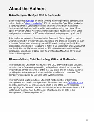 About the Authors
Brian Halligan, HubSpot CEO & Co-Founder

Brian co-founded HubSpot, an award-winning marketing software company, and
coined the term "inbound marketing”. Prior to starting HubSpot, Brian worked as
a venture partner at Longworth Ventures where he worked with many small
businesses helping them build scalable sales and marketing machines. Brian
spent 4 years at Groove Networks where he joined pre-revenue as VP of Sales
and grew the business to a $20m annual rate until being acquired by Microsoft.

Prior to Groove Networks, Brian worked at Parametric Technology Corporation
where he worked in a variety of sales, marketing, and channels functions for over
a decade. Brian's most interesting role at PTC was in starting the Pacific Rim
organization while living in Hong Kong in 1993. Five years later, Brian was SVP of
the Pacific Rim for PTC where he built an $80 million business and had 200
employees. Brian holds a BSEE from the UVM and an MBA from MIT's Sloan
School of Management.

Dharmesh Shah, Chief Technology Officer & Co-Founder

Prior to HubSpot, Dharmesh was founder and CEO of Pyramid Digital Solutions,
an enterprise software company selling to large financial services companies.
Pyramid was a three time winner of the Inc. 500 award and an industry leader in
providing innovative web applications available to millions of consumers. The
company was acquired by SunGard Data Systems in 2005.

Prior to Pyramid Digital Solutions, Dharmesh held a number of technology
management and development positions. Dharmesh also runs OnStartups.com,
an online community for entrepreneurs, which is one of the top 10 most read
startup blogs and receives over a thousand visitors a day. Dharmesh holds a B.S.
in Computer Science from the University of Alabama and an M.S. in the
Management of Technology from MIT.




                                                                                     11
 