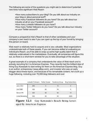 The following are some of the questions you might ask to determine if potential
new hires have significant Web Reach:

       •How many subscribers to your blog? Do you talk about our industry on
       your blog or about personal stuff?
       •How many Facebook followers do you have? Do you talk about our
       industry at all on your Facebook account?
       •How many LinkedIn followers do you have?
       •How many Twitter followers do you have? Do you talk about our industry
       on your Twitter account?


Compare a prospective hire’s Reach to that of other candidates and your
company’s own reach to see if you can open up the top of your funnel by bringing
this person on board.

Web reach is relatively hard to acquire and is very valuable. Most organizations
underestimate both of these assets. If you can become skilled at evaluating an
individual’s Reach, you’ll be able to snap up some high-quality talent that is
relatively undervalued in the marketplace. Eventually, all companies will figure this
out, so there is a short-term window for you to take advantage of the situation.

A great example of a company that understands the value of Web reach and is
actively recruiting for it is American Express. They recently had the brilliant idea of
hiring Guy Kawasaki to start writing for them on the American Express blog. Guy
is an author, entrepreneur (www.alltop.com), and investor who was an early
blogger about these topics, and because of his remarkable content, he’s built up a
huge following, including over 70,000 blog followers and over




                                                                                          4
 