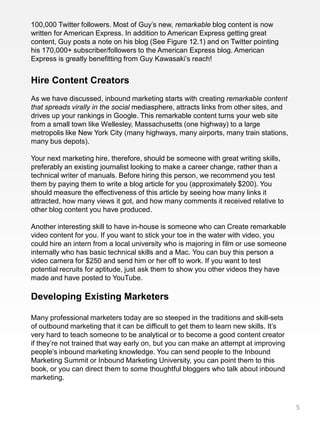 100,000 Twitter followers. Most of Guy’s new, remarkable blog content is now
written for American Express. In addition to American Express getting great
content, Guy posts a note on his blog (See Figure 12.1) and on Twitter pointing
his 170,000+ subscriber/followers to the American Express blog. American
Express is greatly benefitting from Guy Kawasaki’s reach!


Hire Content Creators
As we have discussed, inbound marketing starts with creating remarkable content
that spreads virally in the social mediasphere, attracts links from other sites, and
drives up your rankings in Google. This remarkable content turns your web site
from a small town like Wellesley, Massachusetts (one highway) to a large
metropolis like New York City (many highways, many airports, many train stations,
many bus depots).

Your next marketing hire, therefore, should be someone with great writing skills,
preferably an existing journalist looking to make a career change, rather than a
technical writer of manuals. Before hiring this person, we recommend you test
them by paying them to write a blog article for you (approximately $200). You
should measure the effectiveness of this article by seeing how many links it
attracted, how many views it got, and how many comments it received relative to
other blog content you have produced.

Another interesting skill to have in-house is someone who can Create remarkable
video content for you. If you want to stick your toe in the water with video, you
could hire an intern from a local university who is majoring in film or use someone
internally who has basic technical skills and a Mac. You can buy this person a
video camera for $250 and send him or her off to work. If you want to test
potential recruits for aptitude, just ask them to show you other videos they have
made and have posted to YouTube.

Developing Existing Marketers

Many professional marketers today are so steeped in the traditions and skill-sets
of outbound marketing that it can be difficult to get them to learn new skills. It’s
very hard to teach someone to be analytical or to become a good content creator
if they’re not trained that way early on, but you can make an attempt at improving
people’s inbound marketing knowledge. You can send people to the Inbound
Marketing Summit or Inbound Marketing University, you can point them to this
book, or you can direct them to some thoughtful bloggers who talk about inbound
marketing.



                                                                                       5
 