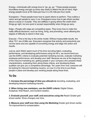 Energy—Individuals with energy love to “go, go, go.” These people possess
boundless energy and get up every day ready to attack the job at hand. High-
energy people move at 95 miles-per-hour in a 55 mile-per-hour world.

Energizers—These people know how to spark others to perform. They outline a
vision and get people to carry it out. Energizers know how to get others excited
about a cause or crusade. They are selfless in giving others the credit when
things go right, but are quick to accept responsibility when things go awry.

Edge—People with edge are competitive types. They know how to make the
really difficult decisions, such as hiring, firing, and promoting, never allowing the
degree of difficulty to stand in their way.

Execute—This is the key to the entire model. Without measurable results, the
other “E’s” are of little use. Executers recognize that activity and productivity are
not the same and are capable of converting energy and edge into action and
results.

Just as Jack Welch spent much of his time recruiting talent, evaluating
performance, and developing performance using his 4E’s, we recommend you
use the DARC criteria to evaluate potential marketing recruits, evaluate marketing
employee performance, and develop your staff. Because we are at the beginning
of the inbound marketing era, getting people in your company who possess these
characteristics, evaluating them along these criteria, and developing these
qualities can give you a competitive advantage. Ten years from now, everyone will
be looking for inbound marketing mavens, so now it is the time to put these
people in place and develop your existing people along these lines.

To Do
1. Increase the percentage of time you allocate to recruiting, evaluating, and
developing inbound marketing mavens.

2. When hiring new marketers, use the DARC criteria: Digital Citizen,
Analytical, Web Reach, and Content creation.

3. Evaluate yourself, your staff, and executives using the Reach Grader grid
shown earlier. Show changes over time.

4. Measure your staff over time using the Marketing Grader grid shown earlier.
Tie improvement to compensation.




                                                                                        8
 