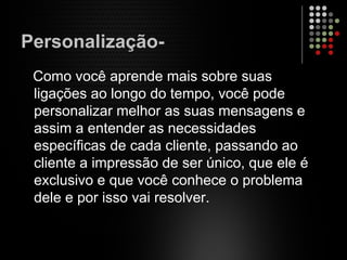Personalização-
Como você aprende mais sobre suas
ligações ao longo do tempo, você pode
personalizar melhor as suas mensagens e
assim a entender as necessidades
específicas de cada cliente, passando ao
cliente a impressão de ser único, que ele é
exclusivo e que você conhece o problema
dele e por isso vai resolver.
 