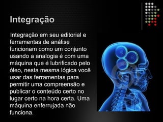 Integração
Integração em seu editorial e
ferramentas de análise
funcionam como um conjunto
usando a analogia é com uma
máquina que é lubrificado pelo
óleo, nesta mesma lógica você
usar das ferramentas para
permitir uma compreensão e
publicar o conteúdo certo no
lugar certo na hora certa. Uma
máquina enferrujada não
funciona.
 