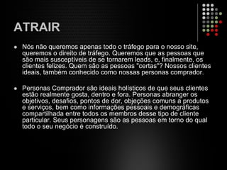 ATRAIR
Nós não queremos apenas todo o tráfego para o nosso site,
queremos o direito de tráfego. Queremos que as pessoas que
são mais susceptíveis de se tornarem leads, e, finalmente, os
clientes felizes. Quem são as pessoas "certas"? Nossos clientes
ideais, também conhecido como nossas personas comprador.
Personas Comprador são ideais holísticos de que seus clientes
estão realmente gosta, dentro e fora. Personas abranger os
objetivos, desafios, pontos de dor, objeções comuns a produtos
e serviços, bem como informações pessoais e demográficas
compartilhada entre todos os membros desse tipo de cliente
particular. Seus personagens são as pessoas em torno do qual
todo o seu negócio é construído.
 