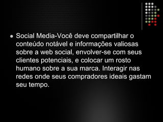 Social Media-Você deve compartilhar o
conteúdo notável e informações valiosas
sobre a web social, envolver-se com seus
clientes potenciais, e colocar um rosto
humano sobre a sua marca. Interagir nas
redes onde seus compradores ideais gastam
seu tempo.
 