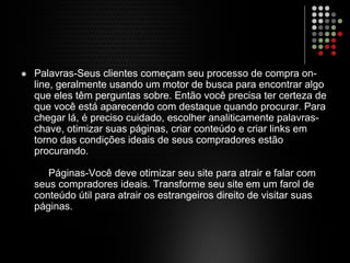 Palavras-Seus clientes começam seu processo de compra on-
line, geralmente usando um motor de busca para encontrar algo
que eles têm perguntas sobre. Então você precisa ter certeza de
que você está aparecendo com destaque quando procurar. Para
chegar lá, é preciso cuidado, escolher analiticamente palavras-
chave, otimizar suas páginas, criar conteúdo e criar links em
torno das condições ideais de seus compradores estão
procurando.
Páginas-Você deve otimizar seu site para atrair e falar com
seus compradores ideais. Transforme seu site em um farol de
conteúdo útil para atrair os estrangeiros direito de visitar suas
páginas.
 
