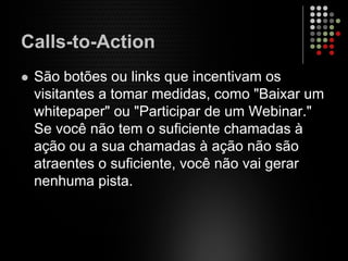 Calls-to-Action
São botões ou links que incentivam os
visitantes a tomar medidas, como "Baixar um
whitepaper" ou "Participar de um Webinar."
Se você não tem o suficiente chamadas à
ação ou a sua chamadas à ação não são
atraentes o suficiente, você não vai gerar
nenhuma pista.
 