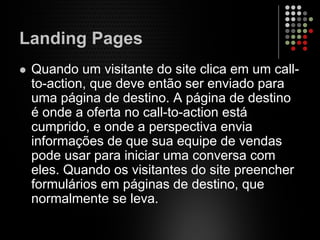 Landing Pages
Quando um visitante do site clica em um call-
to-action, que deve então ser enviado para
uma página de destino. A página de destino
é onde a oferta no call-to-action está
cumprido, e onde a perspectiva envia
informações de que sua equipe de vendas
pode usar para iniciar uma conversa com
eles. Quando os visitantes do site preencher
formulários em páginas de destino, que
normalmente se leva.
 