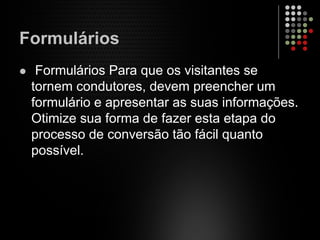 Formulários
Formulários Para que os visitantes se
tornem condutores, devem preencher um
formulário e apresentar as suas informações.
Otimize sua forma de fazer esta etapa do
processo de conversão tão fácil quanto
possível.
 