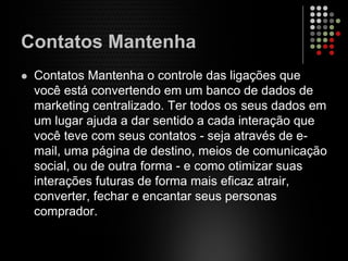 Contatos Mantenha
Contatos Mantenha o controle das ligações que
você está convertendo em um banco de dados de
marketing centralizado. Ter todos os seus dados em
um lugar ajuda a dar sentido a cada interação que
você teve com seus contatos - seja através de e-
mail, uma página de destino, meios de comunicação
social, ou de outra forma - e como otimizar suas
interações futuras de forma mais eficaz atrair,
converter, fechar e encantar seus personas
comprador.
 