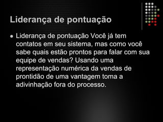 Liderança de pontuação
Liderança de pontuação Você já tem
contatos em seu sistema, mas como você
sabe quais estão prontos para falar com sua
equipe de vendas? Usando uma
representação numérica da vendas de
prontidão de uma vantagem toma a
adivinhação fora do processo.
 