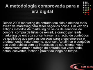 Desde 2006 marketing de entrada tem sido o método mais
eficaz de marketing para fazer negócios online. Em vez dos
antigos métodos de marketing de saída de anúncios de
compra, compra de listas de e-mail, e orando por leads,
marketing de entrada concentra-se na criação de conteúdos
de qualidade que puxa as pessoas para a sua empresa e
produto, onde, naturalmente, quer ser. Ao alinhar o conteúdo
que você publica com os interesses do seu cliente, você
naturalmente atrair o tráfego de entrada que você pode,
então, converter, fechar e prazer ao longo do tempo.
A metodologia comprovada para a
era digital
 