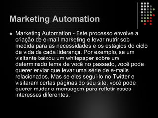 Marketing Automation
Marketing Automation - Este processo envolve a
criação de e-mail marketing e levar nutrir sob
medida para as necessidades e os estágios do ciclo
de vida de cada liderança. Por exemplo, se um
visitante baixou um whitepaper sobre um
determinado tema de você no passado, você pode
querer enviar que levar uma série de e-mails
relacionados. Mas se eles segui-lo no Twitter e
visitaram certas páginas do seu site, você pode
querer mudar a mensagem para refletir esses
interesses diferentes.
 