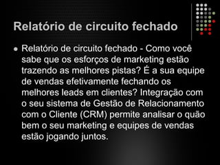 Relatório de circuito fechado
Relatório de circuito fechado - Como você
sabe que os esforços de marketing estão
trazendo as melhores pistas? É a sua equipe
de vendas efetivamente fechando os
melhores leads em clientes? Integração com
o seu sistema de Gestão de Relacionamento
com o Cliente (CRM) permite analisar o quão
bem o seu marketing e equipes de vendas
estão jogando juntos.
 