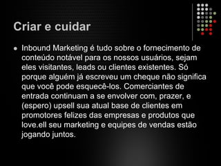 Criar e cuidar
Inbound Marketing é tudo sobre o fornecimento de
conteúdo notável para os nossos usuários, sejam
eles visitantes, leads ou clientes existentes. Só
porque alguém já escreveu um cheque não significa
que você pode esquecê-los. Comerciantes de
entrada continuam a se envolver com, prazer, e
(espero) upsell sua atual base de clientes em
promotores felizes das empresas e produtos que
love.ell seu marketing e equipes de vendas estão
jogando juntos.
 