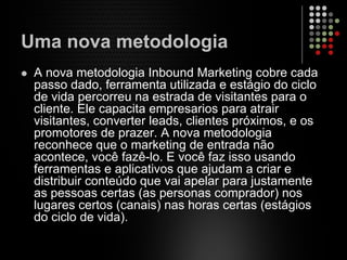 Uma nova metodologia
A nova metodologia Inbound Marketing cobre cada
passo dado, ferramenta utilizada e estágio do ciclo
de vida percorreu na estrada de visitantes para o
cliente. Ele capacita empresarios para atrair
visitantes, converter leads, clientes próximos, e os
promotores de prazer. A nova metodologia
reconhece que o marketing de entrada não
acontece, você fazê-lo. E você faz isso usando
ferramentas e aplicativos que ajudam a criar e
distribuir conteúdo que vai apelar para justamente
as pessoas certas (as personas comprador) nos
lugares certos (canais) nas horas certas (estágios
do ciclo de vida).
 