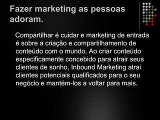Fazer marketing as pessoas
adoram.
Compartilhar é cuidar e marketing de entrada
é sobre a criação e compartilhamento de
conteúdo com o mundo. Ao criar conteúdo
especificamente concebido para atrair seus
clientes de sonho, Inbound Marketing atrai
clientes potenciais qualificados para o seu
negócio e mantém-los a voltar para mais.
 