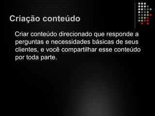 Criação conteúdo
Criar conteúdo direcionado que responde a
perguntas e necessidades básicas de seus
clientes, e você compartilhar esse conteúdo
por toda parte.
 