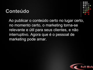 Conteúdo
Ao publicar o conteúdo certo no lugar certo,
no momento certo, o marketing torna-se
relevante e útil para seus clientes, e não
interruptivo. Agora que é o pessoal de
marketing pode amar.
 