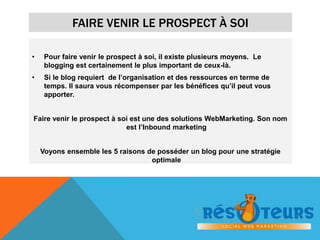 FAIRE VENIR LE PROSPECT À SOI 
• Pour faire venir le prospect à soi, il existe plusieurs moyens. Le 
blogging est certainement le plus important de ceux-là. 
• Si le blog requiert de l’organisation et des ressources en terme de 
temps. Il saura vous récompenser par les bénéfices qu’il peut vous 
apporter. 
Faire venir le prospect à soi est une des solutions WebMarketing. Son nom 
est l’Inbound marketing 
Voyons ensemble les 5 raisons de posséder un blog pour une stratégie 
optimale 
 