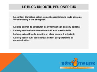 LE BLOG UN OUTIL PEU ONÉREUX 
• Le content Marketing est un élément essentiel dans toute stratégie 
WebMarketing d’une entreprise. 
• Le Blog permet de structurer, de dynamiser son contenu éditorial 
• Le blog est considéré comme un outil actif et redoutable 
• Le blog est outil facile à mettre en place comme à entretenir. 
• Le blog est un outil peu onéreux en tant que plateforme de 
communication. 
 