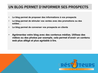 UN BLOG PERMET D’INFORMER SES PROSPECTS 
• Le blog permet de proposer des informations à vos prospects 
• Le blog permet de stimuler vos ventes avec des promotions ou des 
soldes… 
• Le blog permet de converser vos prospects en clients 
• Agrémentez votre blog avec des contenus médias. Utilisez des 
vidéos ou des photos par exemple, cela permet d’avoir un contenu 
web plus allégé et plus agréable à lire. 
 