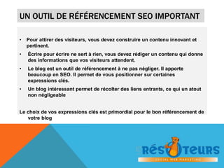 UN OUTIL DE RÉFÉRENCEMENT SEO IMPORTANT 
• Pour attirer des visiteurs, vous devez construire un contenu innovant et 
pertinent. 
• Écrire pour écrire ne sert à rien, vous devez rédiger un contenu qui donne 
des informations que vos visiteurs attendent. 
• Le blog est un outil de référencement à ne pas négliger. Il apporte 
beaucoup en SEO. Il permet de vous positionner sur certaines 
expressions clés. 
• Un blog intéressant permet de récolter des liens entrants, ce qui un atout 
non négligeable 
Le choix de vos expressions clés est primordial pour le bon référencement de 
votre blog 
 