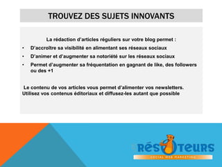 TROUVEZ DES SUJETS INNOVANTS 
La rédaction d’articles réguliers sur votre blog permet : 
• D’accroître sa visibilité en alimentant ses réseaux sociaux 
• D’animer et d’augmenter sa notoriété sur les réseaux sociaux 
• Permet d’augmenter sa fréquentation en gagnant de like, des followers 
ou des +1 
Le contenu de vos articles vous permet d’alimenter vos newsletters. 
Utilisez vos contenus éditoriaux et diffusez-les autant que possible 
 
