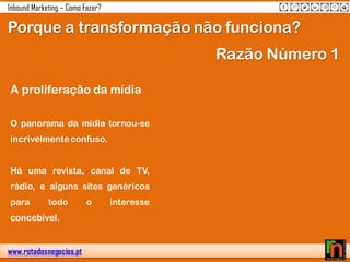 www.rotadosnegocios.pt
Inbound Marketing – Como Fazer?
Porque a transformação não funciona?
A proliferação da mídia
O panorama da mídia tornou-se
incrivelmente confuso.
Há uma revista, canal de TV,
rádio, e alguns sites genéricos
para todo o interesse
concebível.
Razão Número 1
 