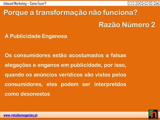 www.rotadosnegocios.pt
Inbound Marketing – Como Fazer?
Porque a transformação não funciona?
A Publicidade Enganosa
Os consumidores estão acostumados a falsas
alegações e enganos em publicidade, por isso,
quando os anúncios verídicos são vistos pelos
consumidores, eles podem ser interpretdos
como desonestos
Razão Número 2
 