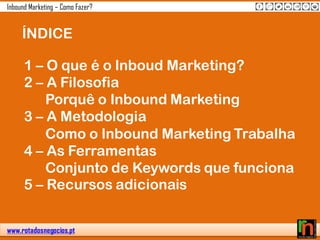 www.rotadosnegocios.pt
Inbound Marketing – Como Fazer?
ÍNDICE
1 – O que é o Inboud Marketing?
2 – A Filosofia
Porquê o Inbound Marketing
3 – A Metodologia
Como o Inbound Marketing Trabalha
4 – As Ferramentas
Conjunto de Keywords que funciona
5 – Recursos adicionais
 