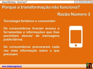 www.rotadosnegocios.pt
Inbound Marketing – Como Fazer?
Porque a transformação não funciona?
Razão Número 3
Tecnologia fortalece o consumidor
Os consumidores tiveram acesso a
ferramentas e informações que lhes
permitiam desviar de mensagens
publicitárias.
Os consumidores procuraram cada
vez mais informação sobre o que
precisam.
 
