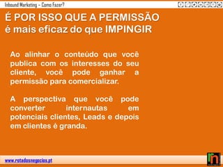 www.rotadosnegocios.pt
Inbound Marketing – Como Fazer?
É POR ISSO QUE A PERMISSÃO
é mais eficaz do que IMPINGIR
Ao alinhar o conteúdo que você
publica com os interesses do seu
cliente, você pode ganhar a
permissão para comercializar.
A perspectiva que você pode
converter internautas em
potenciais clientes, Leads e depois
em clientes é granda.
 