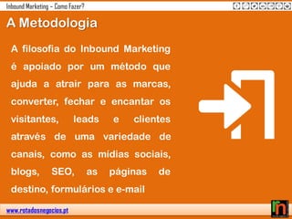 www.rotadosnegocios.pt
Inbound Marketing – Como Fazer?
A filosofia do Inbound Marketing
é apoiado por um método que
ajuda a atrair para as marcas,
converter, fechar e encantar os
visitantes, leads e clientes
através de uma variedade de
canais, como as mídias sociais,
blogs, SEO, as páginas de
destino, formulários e e-mail
A Metodologia
 