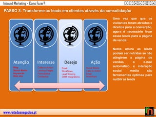 www.rotadosnegocios.pt
Inbound Marketing – Como Fazer?
PASSO 3: Transforme os leads em clientes através da consolidação
Atenção Interesse Desejo Ação
Blog
Social Media
Keywords
Web site
Calls-to-Action
Landing Pages
Formulários
Contactos
Social Media
Calls-to-Action
Email
Workflows
Email
Workflows
Lead Scoring
CRM Integrations
Uma vez que que os
visitantes foram atraidos e
direitos para a converção,
agora é necessário levar
essas leads para a página
de venda.
Nesta altura as leads
podem ser nutridas se não
atingirem a página de
vendas, o e-mail
automático e interação
social media são
ferramentas óptimas para
nuttriras leads
 