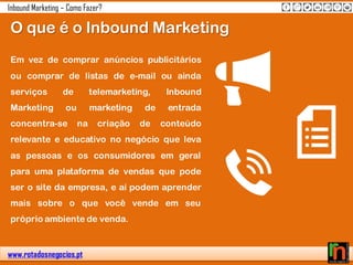 www.rotadosnegocios.pt
Inbound Marketing – Como Fazer?
Em vez de comprar anúncios publicitários
ou comprar de listas de e-mail ou ainda
serviços de telemarketing, Inbound
Marketing ou marketing de entrada
concentra-se na criação de conteúdo
relevante e educativo no negócio que leva
as pessoas e os consumidores em geral
para uma plataforma de vendas que pode
ser o site da empresa, e aí podem aprender
mais sobre o que você vende em seu
próprio ambiente de venda.
O que é o Inbound Marketing
 