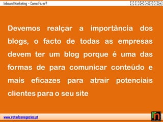 www.rotadosnegocios.pt
Inbound Marketing – Como Fazer?
Devemos realçar a importância dos
blogs, o facto de todas as empresas
devem ter um blog porque é uma das
formas de para comunicar conteúdo e
mais eficazes para atrair potenciais
clientes para o seu site
 