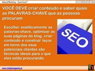 www.rotadosnegocios.pt
Inbound Marketing – Como Fazer?
VOCÊ DEVE criar conteúdo e saber quais
as PALAVRAS-CHAVE que as pessoas
procuram
Escolher analiticamente as
palavras-chave, optimizar as
suas páginas do blog, criar
conteúdo e construir laços
em torno dos seus
potenciais clientes são
técnicas ideais para o que
eles estão procurando.
 