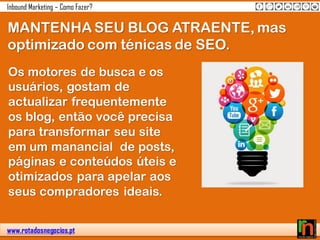 www.rotadosnegocios.pt
Inbound Marketing – Como Fazer?
MANTENHA SEU BLOG ATRAENTE, mas
optimizado com ténicas de SEO.
Os motores de busca e os
usuários, gostam de
actualizar frequentemente
os blog, então você precisa
para transformar seu site
em um manancial de posts,
páginas e conteúdos úteis e
otimizados para apelar aos
seus compradores ideais.
 