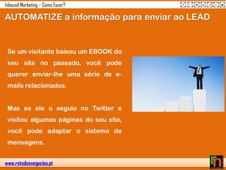 www.rotadosnegocios.pt
Inbound Marketing – Como Fazer?
Se um visitante baixou um EBOOK do
seu site no passado, você pode
querer enviar-lhe uma série de e-
mails relacionados.
Mas se ele o seguio no Twitter e
visitou algumas páginas do seu site,
você pode adaptar o sistema de
mensagens.
AUTOMATIZE a informação para enviar ao LEAD
 