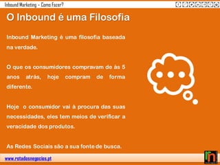 www.rotadosnegocios.pt
Inbound Marketing – Como Fazer?
Inbound Marketing é uma filosofia baseada
na verdade.
O que os consumidores compravam de às 5
anos atrás, hoje compram de forma
diferente.
Hoje o consumidor vai à procura das suas
necessidades, eles tem meios de verificar a
veracidade dos produtos.
As Redes Sociais são a sua fonte de busca.
O Inbound é uma Filosofia
 