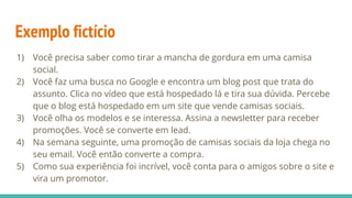 Exemplo fictício
1) Você precisa saber como tirar a mancha de gordura em uma camisa
social.
2) Você faz uma busca no Google e encontra um blog post que trata do
assunto. Clica no vídeo que está hospedado lá e tira sua dúvida. Percebe
que o blog está hospedado em um site que vende camisas sociais.
3) Você olha os modelos e se interessa. Assina a newsletter para receber
promoções. Você se converte em lead.
4) Na semana seguinte, uma promoção de camisas sociais da loja chega no
seu email. Você então converte a compra.
5) Como sua experiência foi incrível, você conta para o amigos sobre o site e
vira um promotor.
 