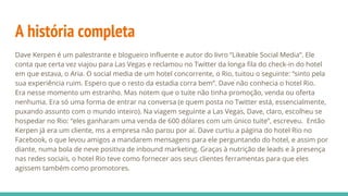 A história completa
Dave Kerpen é um palestrante e blogueiro influente e autor do livro “Likeable Social Media”. Ele
conta que certa vez viajou para Las Vegas e reclamou no Twitter da longa fila do check-in do hotel
em que estava, o Aria. O social media de um hotel concorrente, o Rio, tuitou o seguinte: “sinto pela
sua experiência ruim. Espero que o resto da estadia corra bem”. Dave não conhecia o hotel Rio.
Era nesse momento um estranho. Mas notem que o tuite não tinha promoção, venda ou oferta
nenhuma. Era só uma forma de entrar na conversa (e quem posta no Twitter está, essencialmente,
puxando assunto com o mundo inteiro). Na viagem seguinte a Las Vegas, Dave, claro, escolheu se
hospedar no Rio: “eles ganharam uma venda de 600 dólares com um único tuite”, escreveu. Então
Kerpen já era um cliente, ms a empresa não parou por aí. Dave curtiu a página do hotel Rio no
Facebook, o que levou amigos a mandarem mensagens para ele perguntando do hotel, e assim por
diante, numa bola de neve positiva de inbound marketing. Graças à nutrição de leads e à presença
nas redes sociais, o hotel Rio teve como fornecer aos seus clientes ferramentas para que eles
agissem também como promotores.
 