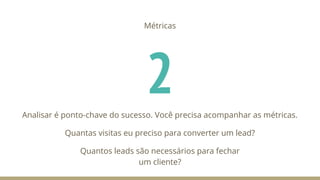 2
Métricas
Analisar é ponto-chave do sucesso. Você precisa acompanhar as métricas.
Quantas visitas eu preciso para converter um lead?
Quantos leads são necessários para fechar
um cliente?
 