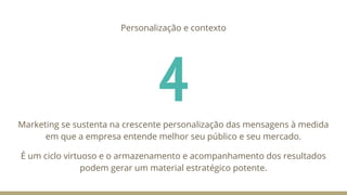 4
Personalização e contexto
Marketing se sustenta na crescente personalização das mensagens à medida
em que a empresa entende melhor seu público e seu mercado.
É um ciclo virtuoso e o armazenamento e acompanhamento dos resultados
podem gerar um material estratégico potente.
 
